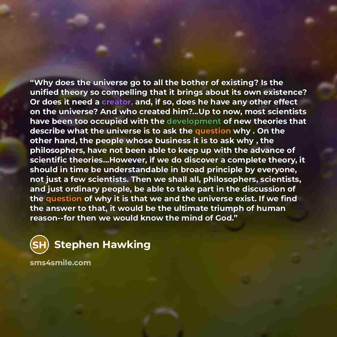 “Why does the universe go to all the bother of existing? Is the unified theory so compelling that it brings about its own existence? Or does it need a creator, and, if so, does he have any other effect on the universe? And who created him?…Up to now, most scientists have been too occupied with the…” quote by Stephen Hawking