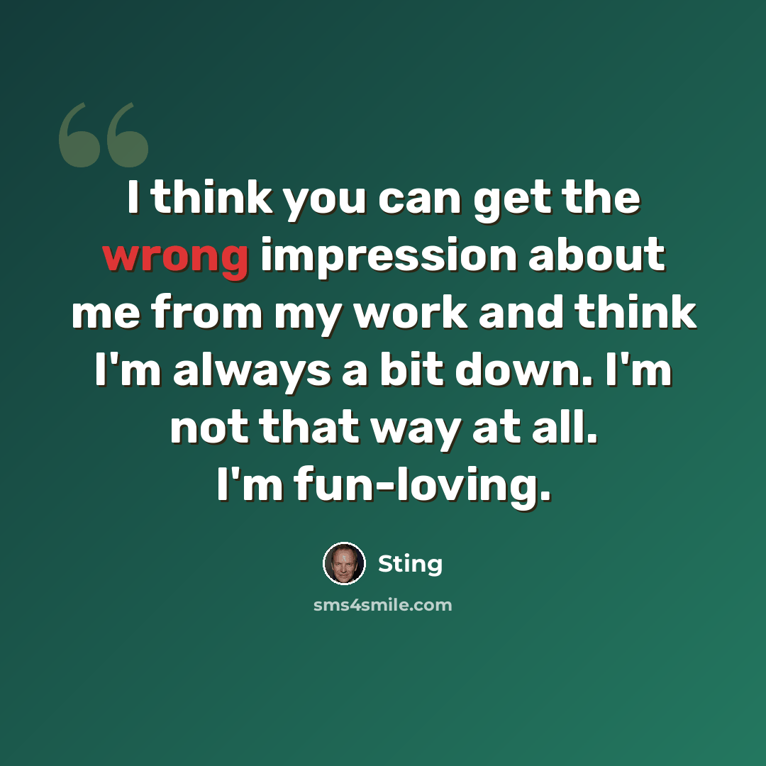 “I think you can get the wrong impression about me from my work and think I'm always a bit down. I'm not that way at all. I'm fun-loving.” quote by Sting