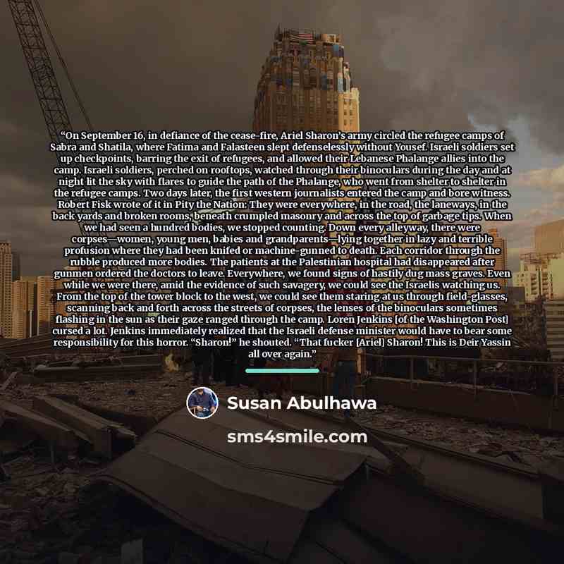 “On September 16, in defiance of the cease-fire, Ariel Sharon’s army circled the refugee camps of Sabra and Shatila, where Fatima and Falasteen slept defenselessly without Yousef. Israeli soldiers set up checkpoints, barring the exit of refugees, and allowed their Lebanese Phalange allies into the…” quote by Susan Abulhawa