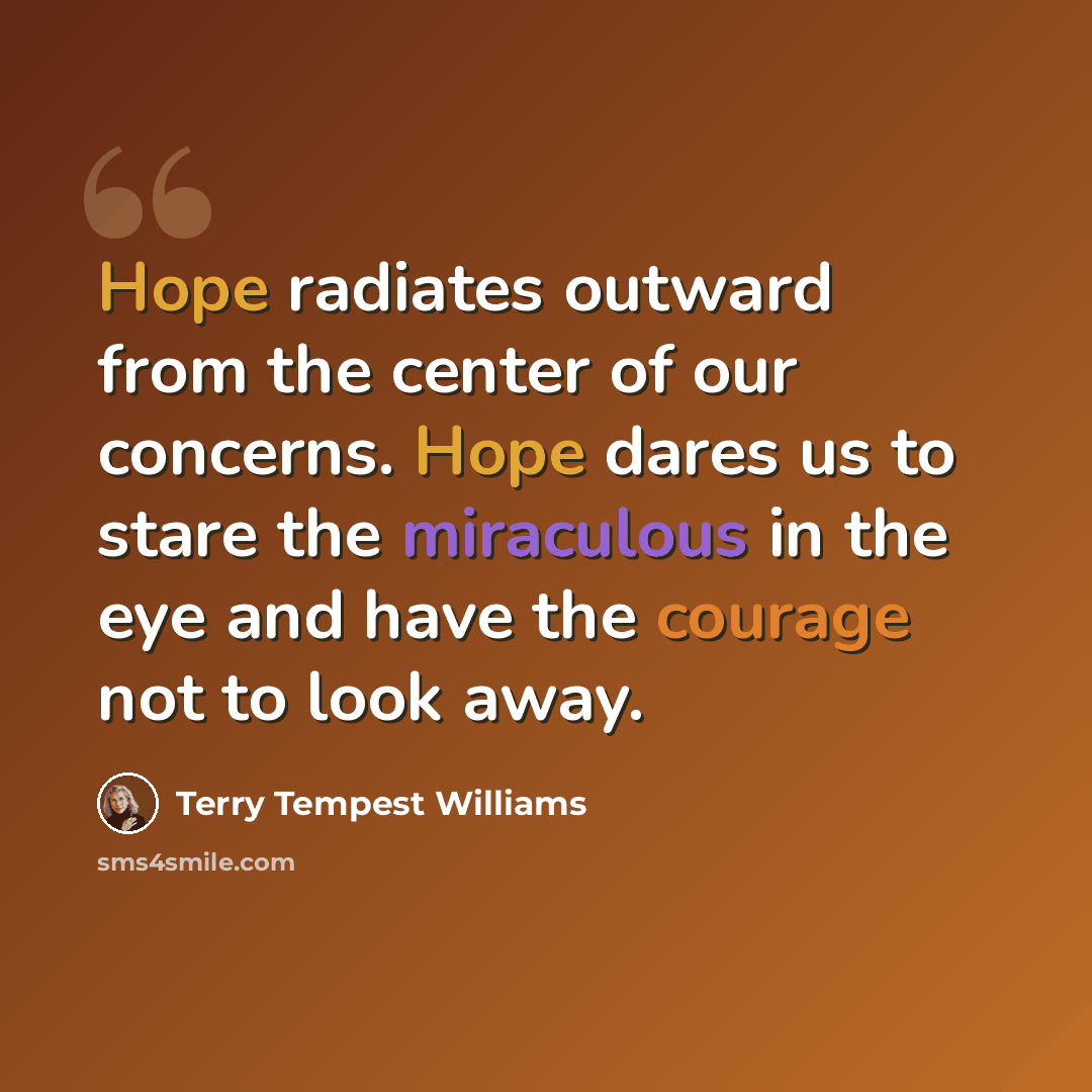 “Hope radiates outward from the center of our concerns. Hope dares us to stare the miraculous in the eye and have the courage not to look away.” quote by Terry Tempest Williams