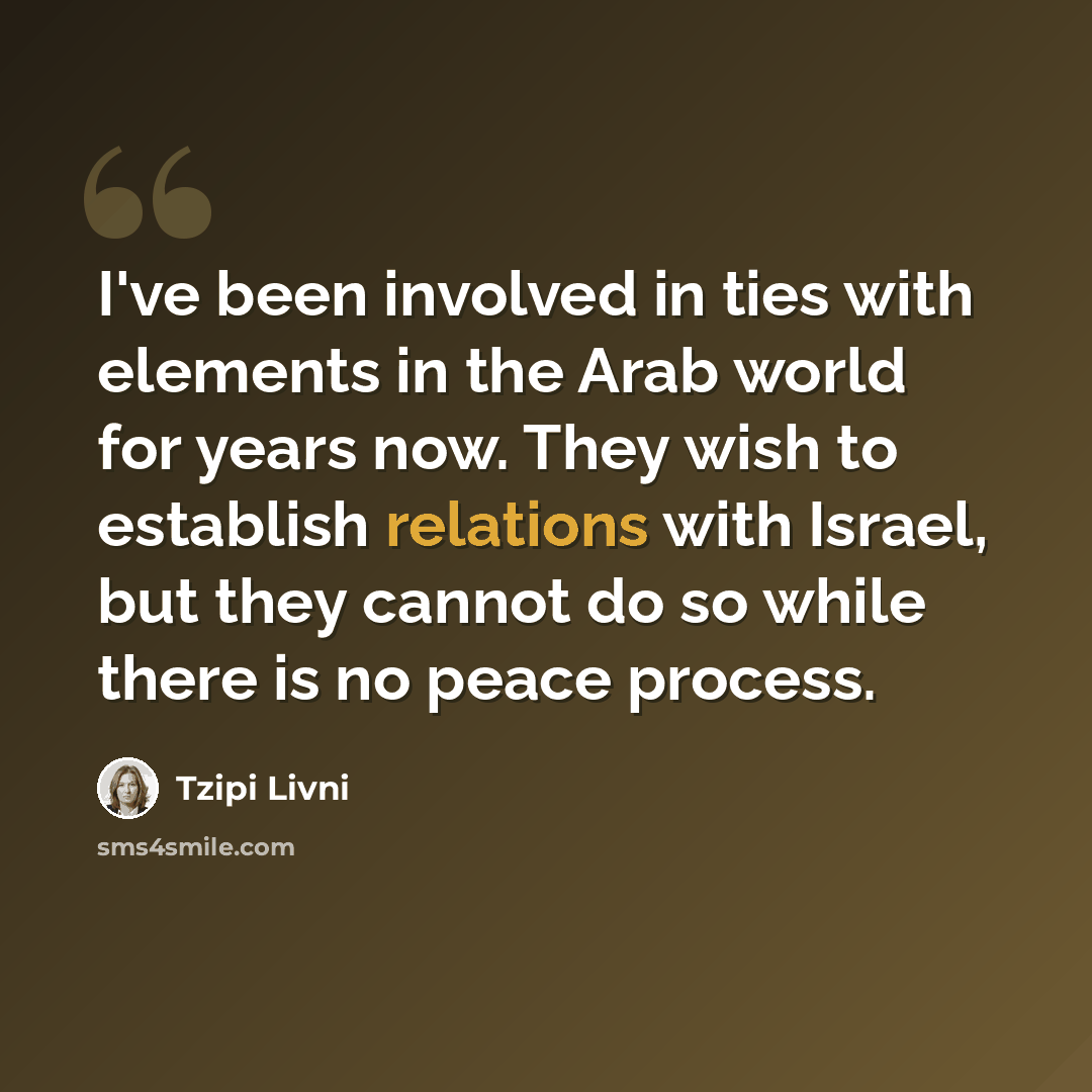 “I've been involved in ties with elements in the Arab world for years now. They wish to establish relations with Israel, but they cannot do so while there is no peace process.” quote by Tzipi Livni