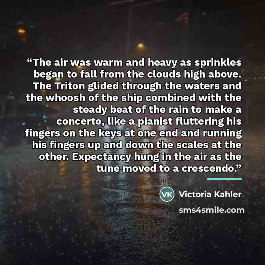 “The air was warm and heavy as sprinkles began to fall from the clouds high above. The Triton glided through the waters and the whoosh of the ship combined with the steady beat of the rain to make a concerto, like a pianist fluttering his fingers on the keys at one end and running his fingers up…” quote by Victoria Kahler