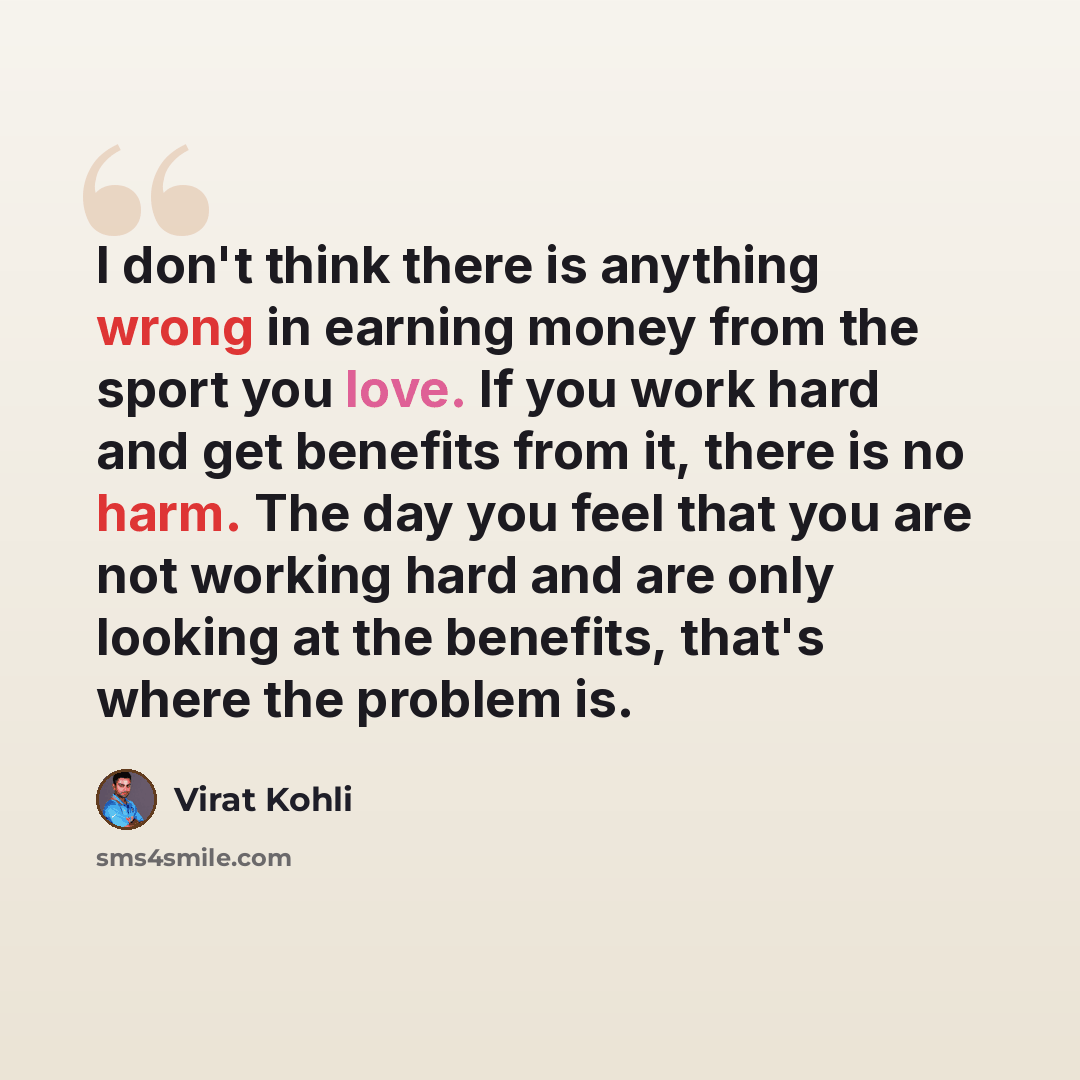 “I don't think there is anything wrong in earning money from the sport you love. If you work hard and get benefits from it, there is no harm. The day you feel that you are not working hard and are only looking at the benefits, that's where the problem is.” quote by Virat Kohli