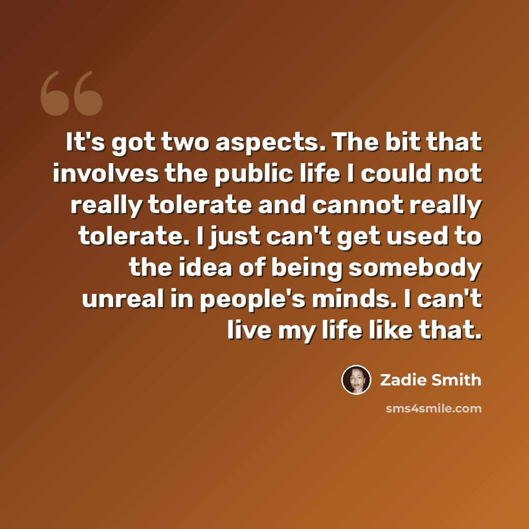 “It's got two aspects. The bit that involves the public life I could not really tolerate and cannot really tolerate. I just can't get used to the idea of being somebody unreal in people's minds. I can't live my life like that.” quote by Zadie Smith