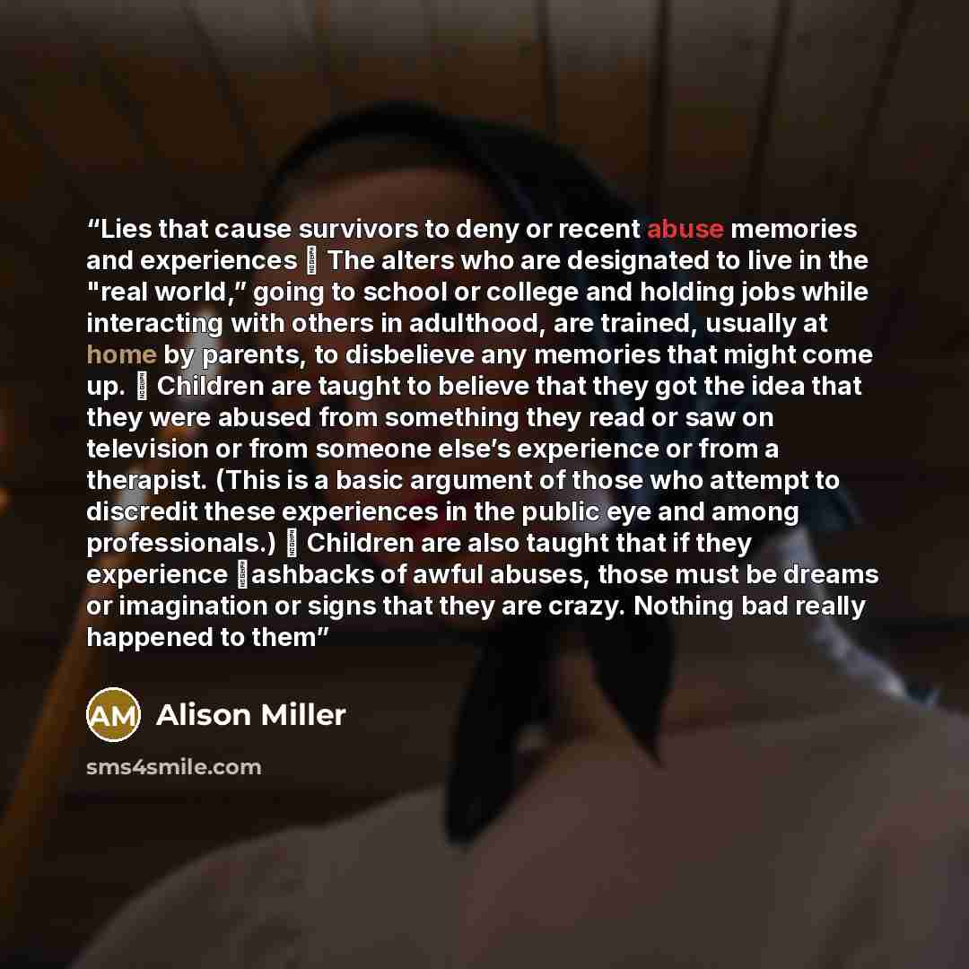 “Lies that cause survivors to deny or recent abuse memories and experiences ⸱ The alters who are designated to live in the "real world,” going to school or college and holding jobs while interacting with others in adulthood, are trained, usually at home by parents, to disbelieve any memories that…” quote by Alison Miller
