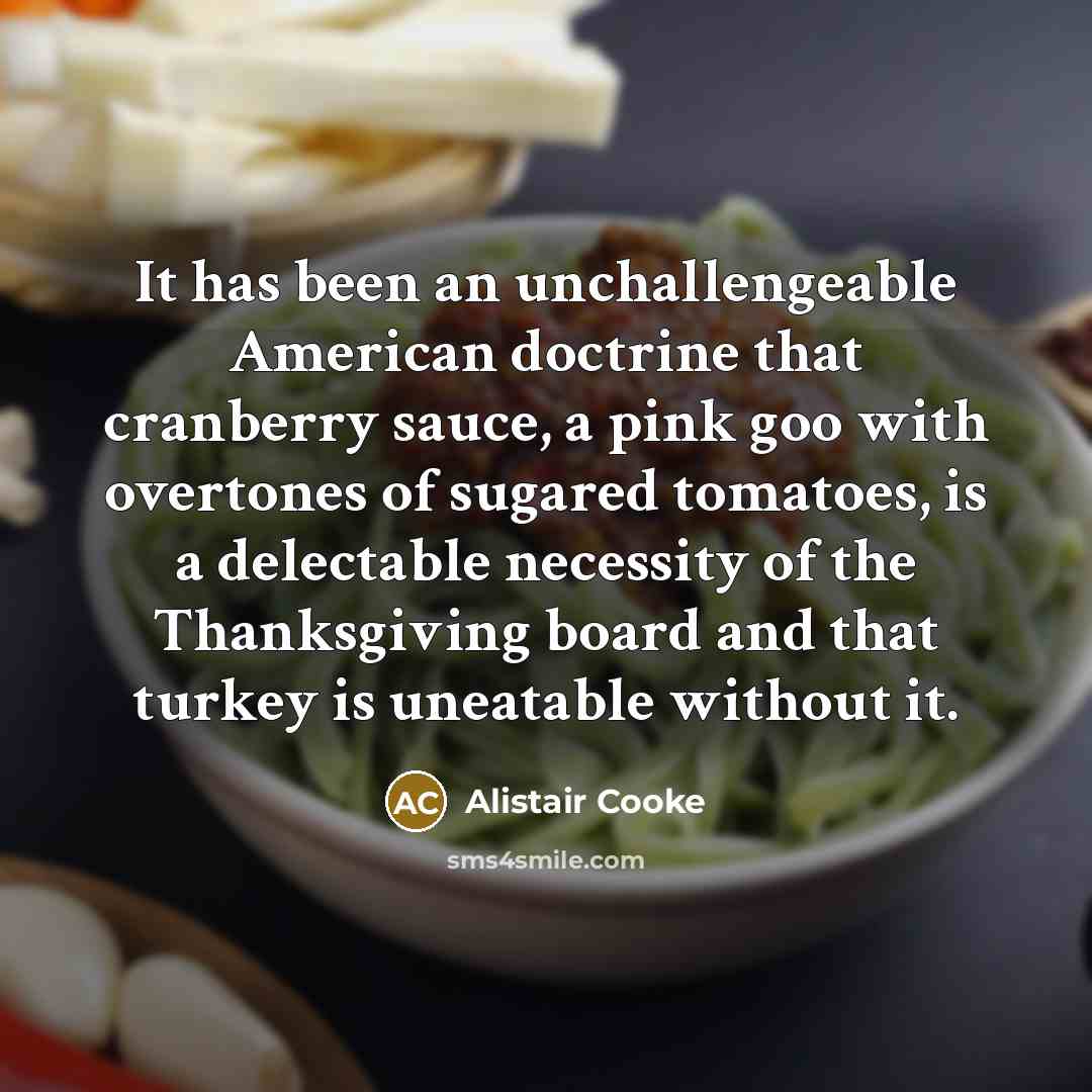 “It has been an unchallengeable American doctrine that cranberry sauce, a pink goo with overtones of sugared tomatoes, is a delectable necessity of the Thanksgiving board and that turkey is uneatable without it.” quote by Alistair Cooke