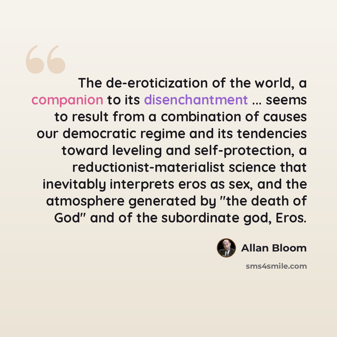 “The de-eroticization of the world, a companion to its disenchantment ... seems to result from a combination of causes our democratic regime and its tendencies toward leveling and self-protection, a reductionist-materialist science that inevitably interprets eros as sex, and the atmosphere…” quote by Allan Bloom