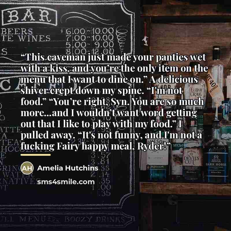 “This caveman just made your panties wet with a kiss, and you’re the only item on the menu that I want to dine on.” A delicious shiver crept down my spine. “I'm not food.” “You’re right, Syn. You are so much more…and I wouldn’t want word getting out that I like to play with my food.” I pulled away…” quote by Amelia Hutchins