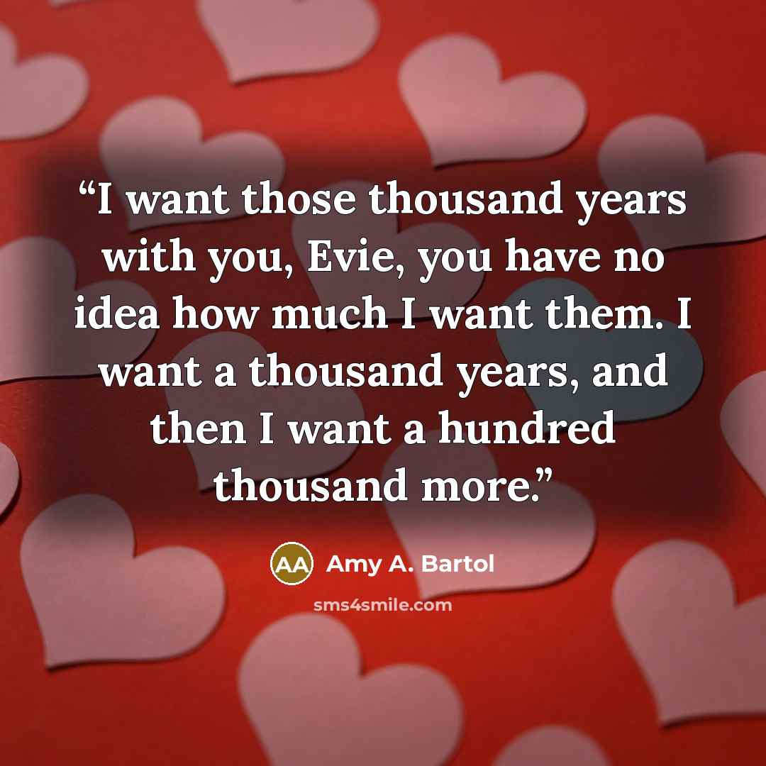 “I want those thousand years with you, Evie, you have no idea how much I want them. I want a thousand years, and then I want a hundred thousand more.” quote by Amy A. Bartol