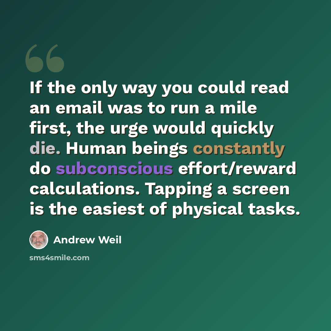 “If the only way you could read an email was to run a mile first, the urge would quickly die. Human beings constantly do subconscious effort/reward calculations. Tapping a screen is the easiest of physical tasks.” quote by Andrew Weil