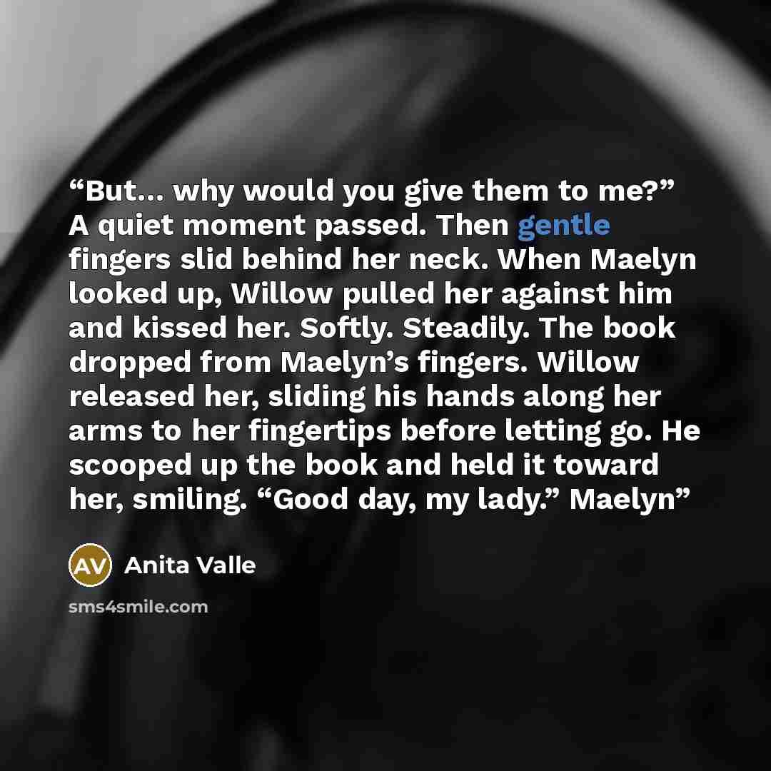 “But… why would you give them to me?” A quiet moment passed. Then gentle fingers slid behind her neck. When Maelyn looked up, Willow pulled her against him and kissed her. Softly. Steadily. The book dropped from Maelyn’s fingers. Willow released her, sliding his hands along her arms to her…” quote by Anita Valle