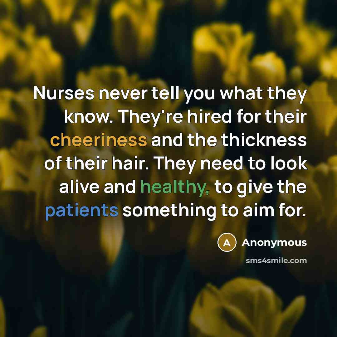 “Nurses never tell you what they know. They're hired for their cheeriness and the thickness of their hair. They need to look alive and healthy, to give the patients something to aim for.” quote by Anonymous