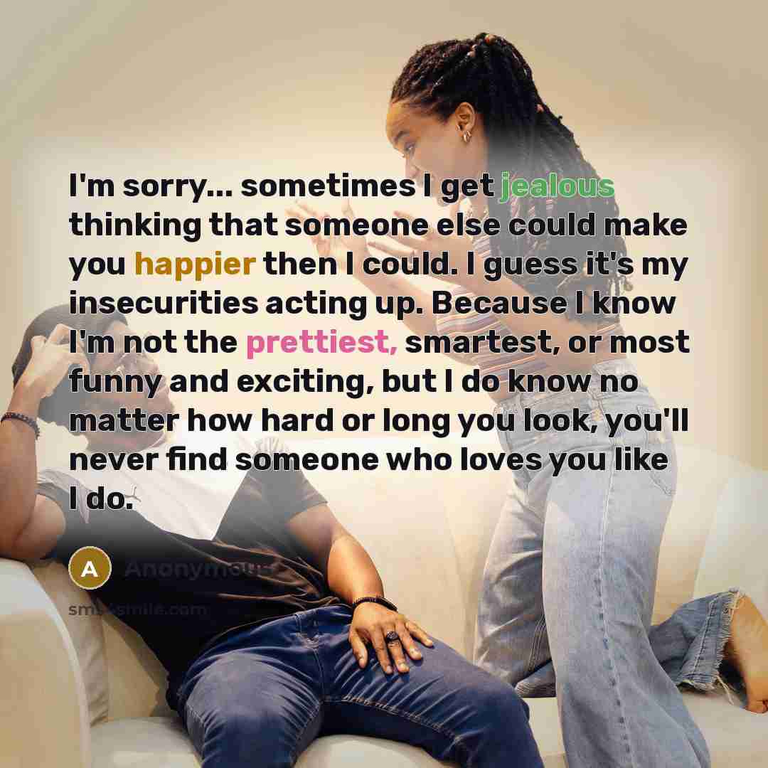 “I'm sorry... sometimes I get jealous thinking that someone else could make you happier then I could. I guess it's my insecurities acting up. Because I know I'm not the prettiest, smartest, or most funny and exciting, but I do know no matter how hard or long you look, you'll never find someone who…” quote by Anonymous