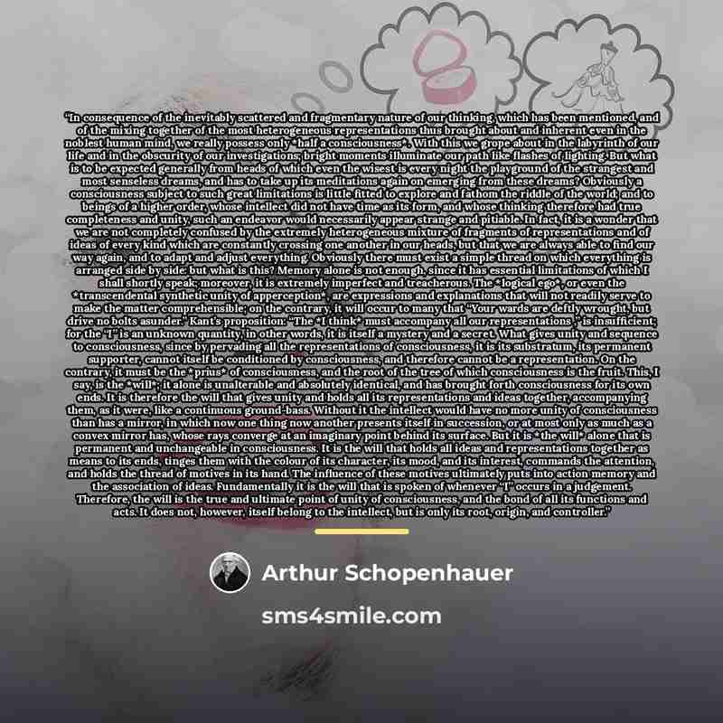 “In consequence of the inevitably scattered and fragmentary nature of our thinking, which has been mentioned, and of the mixing together of the most heterogeneous representations thus brought about and inherent even in the noblest human mind, we really possess only *half a consciousness*. With this…” quote by Arthur Schopenhauer
