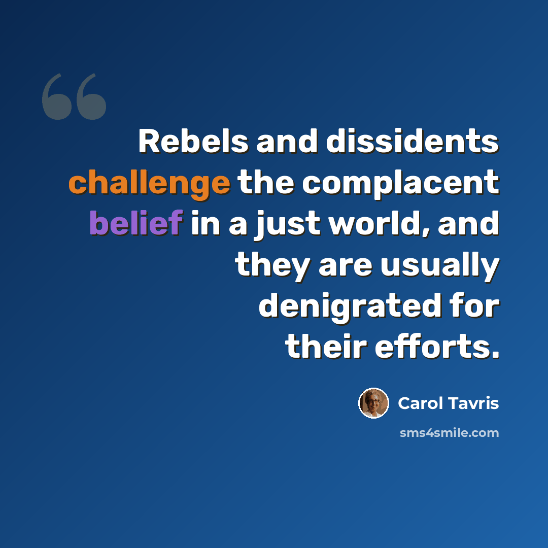 “Rebels and dissidents challenge the complacent belief in a just world, and they are usually denigrated for their efforts.” quote by Carol Tavris