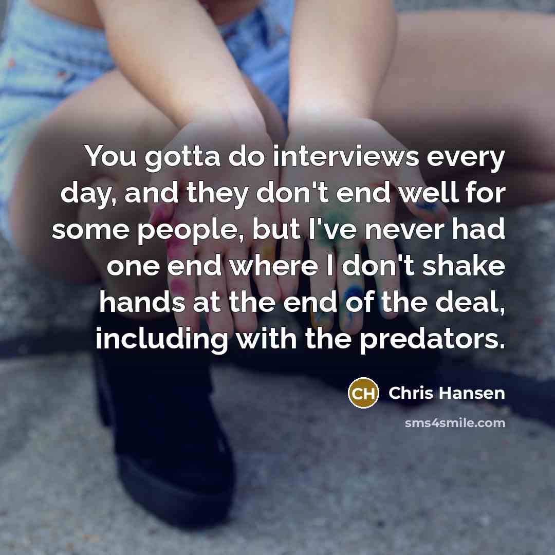 “You gotta do interviews every day, and they don't end well for some people, but I've never had one end where I don't shake hands at the end of the deal, including with the predators.” quote by Chris Hansen
