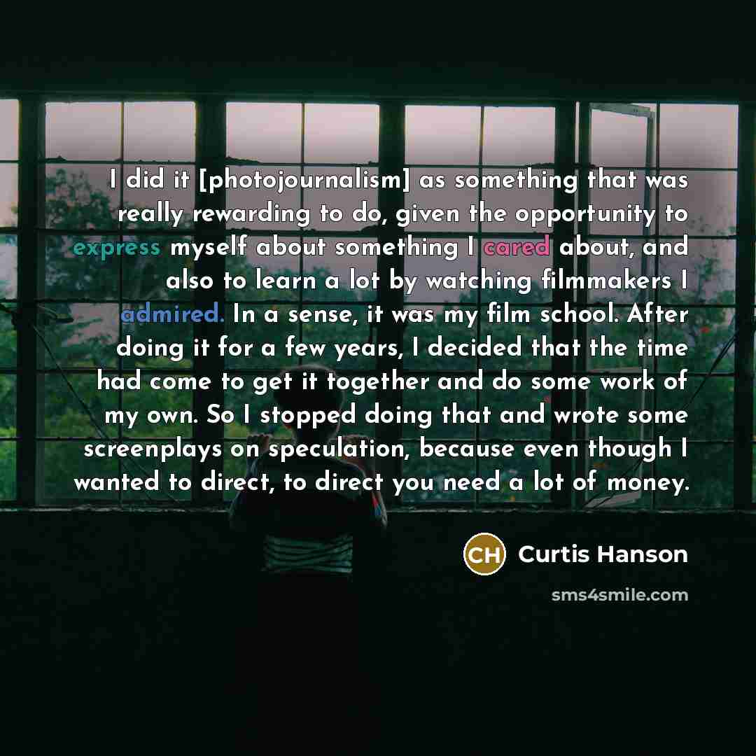 “I did it [photojournalism] as something that was really rewarding to do, given the opportunity to express myself about something I cared about, and also to learn a lot by watching filmmakers I admired. In a sense, it was my film school. After doing it for a few years, I decided that the time had…” quote by Curtis Hanson