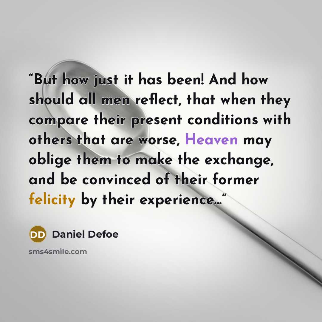 “But how just it has been! And how should all men reflect, that when they compare their present conditions with others that are worse, Heaven may oblige them to make the exchange, and be convinced of their former felicity by their experience...” quote by Daniel Defoe