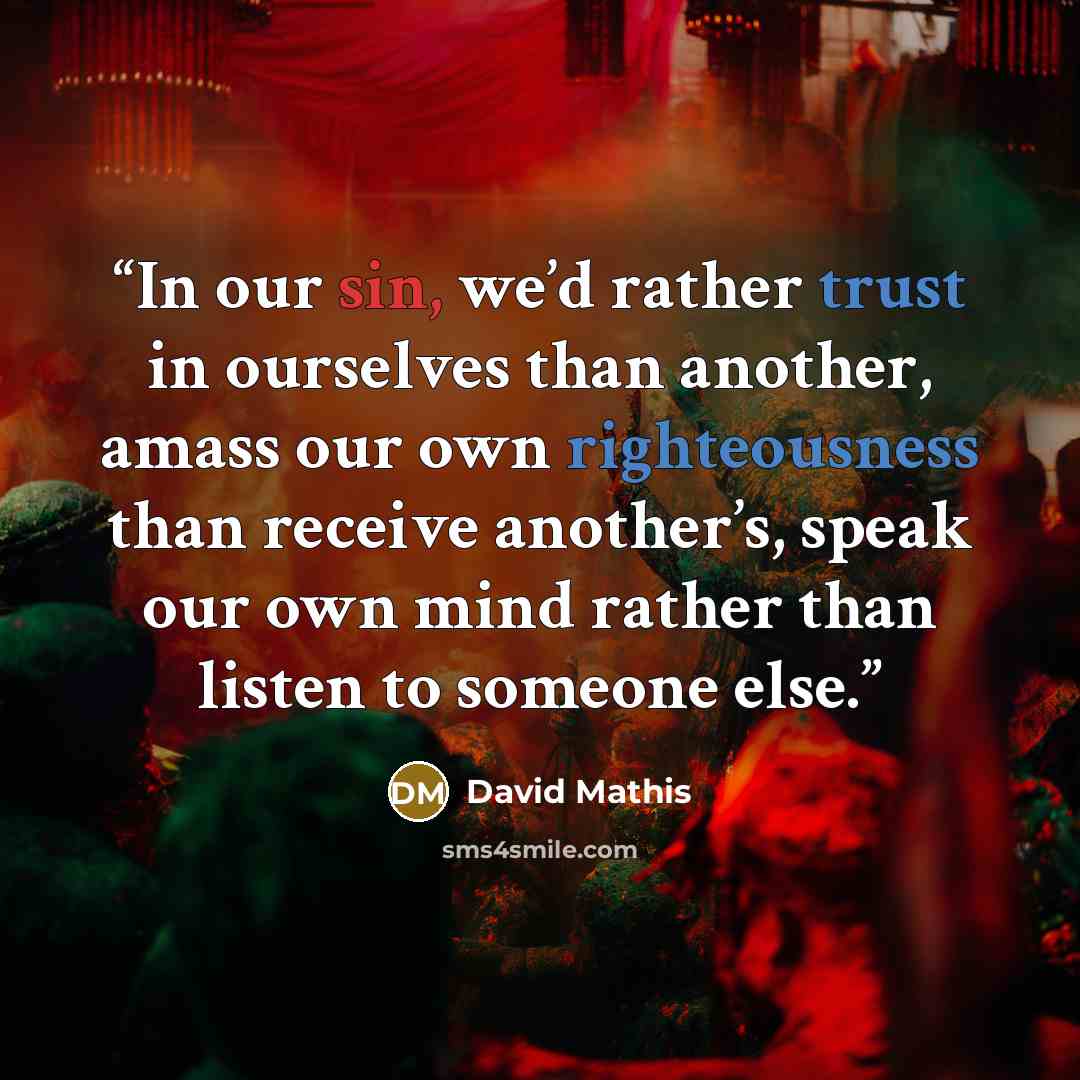 “In our sin, we’d rather trust in ourselves than another, amass our own righteousness than receive another’s, speak our own mind rather than listen to someone else.” quote by David Mathis