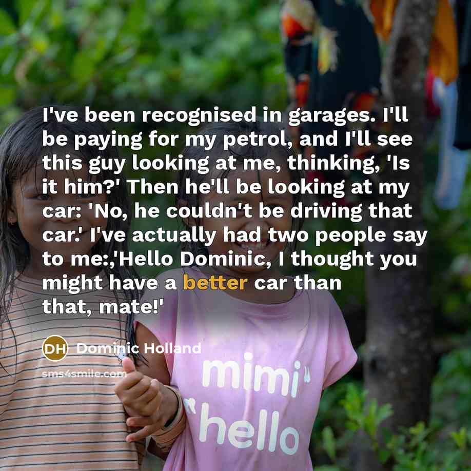 “I've been recognised in garages. I'll be paying for my petrol, and I'll see this guy looking at me, thinking, 'Is it him?' Then he'll be looking at my car: 'No, he couldn't be driving that car.' I've actually had two people say to me:,'Hello Dominic, I thought you might have a better car than…” quote by Dominic Holland