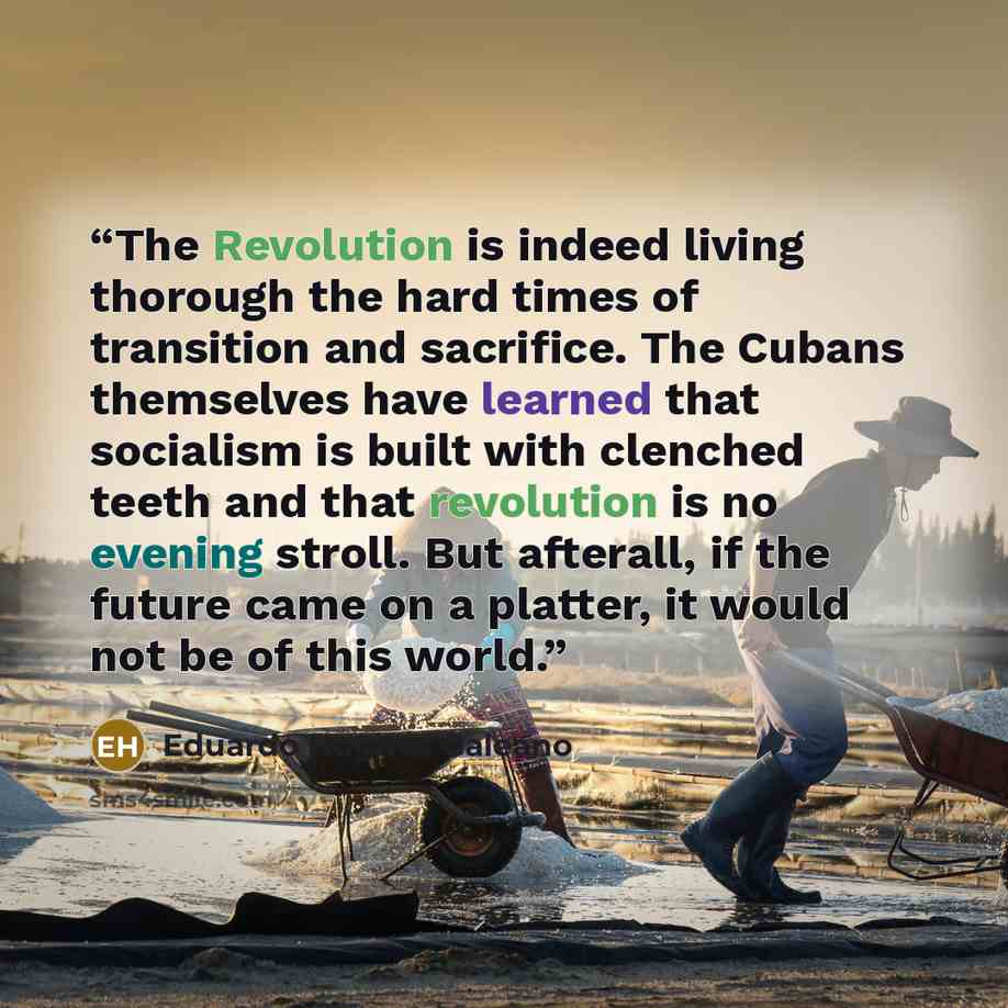 “The Revolution is indeed living thorough the hard times of transition and sacrifice. The Cubans themselves have learned that socialism is built with clenched teeth and that revolution is no evening stroll. But afterall, if the future came on a platter, it would not be of this world.” quote by Eduardo Hughes Galeano