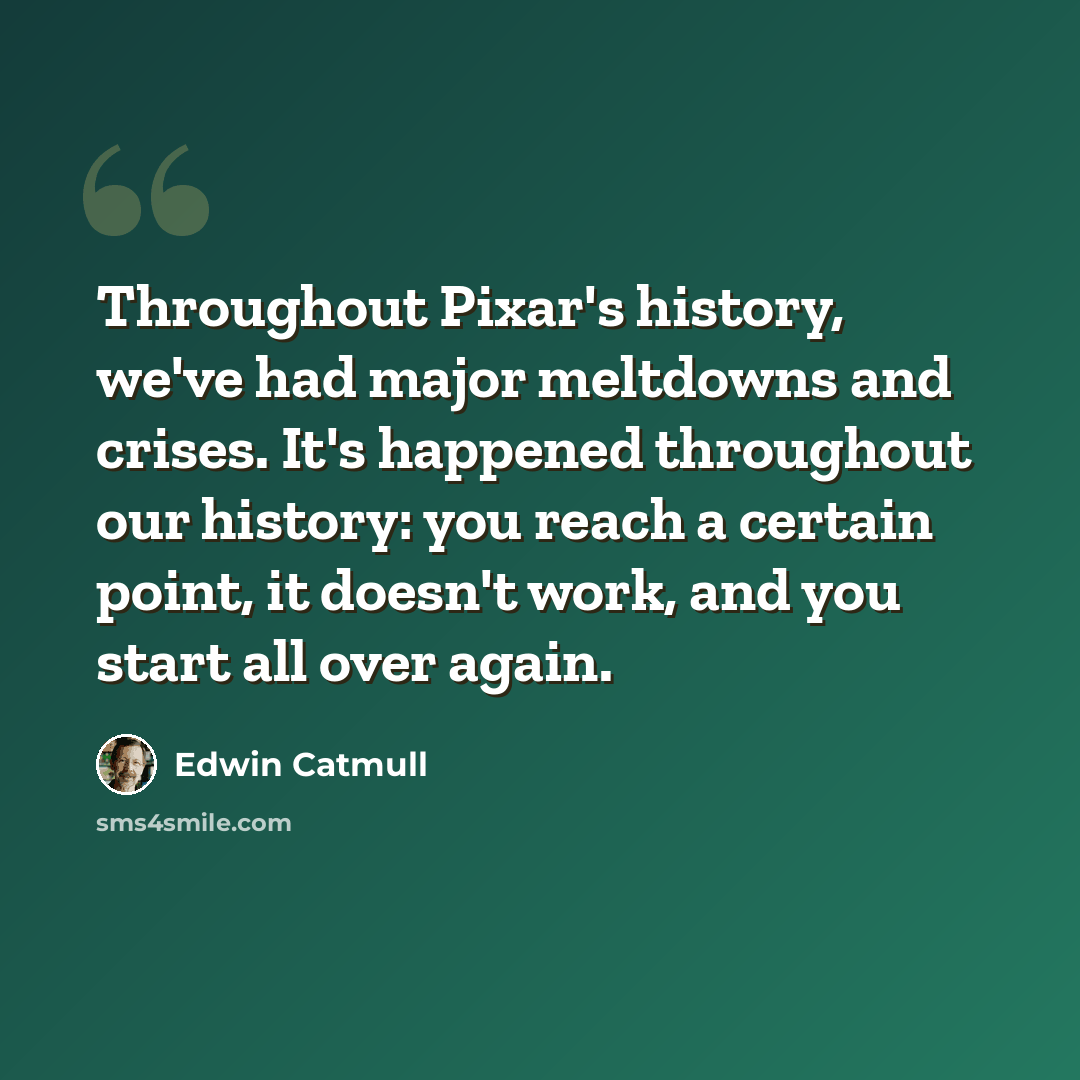 “Throughout Pixar's history, we've had major meltdowns and crises. It's happened throughout our history: you reach a certain point, it doesn't work, and you start all over again.” quote by Edwin Catmull