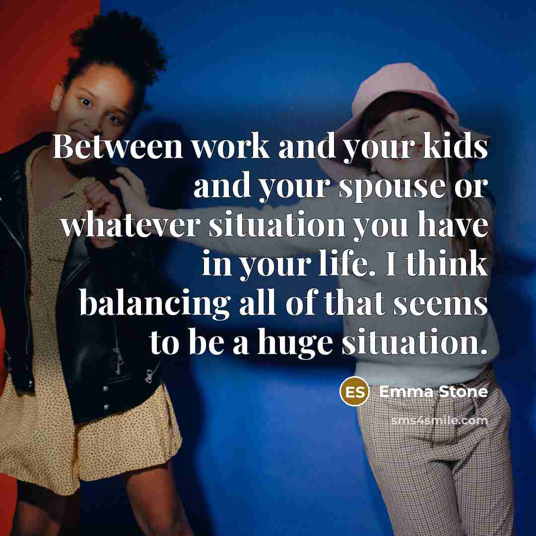 “Between work and your kids and your spouse or whatever situation you have in your life. I think balancing all of that seems to be a huge situation.” quote by Emma Stone
