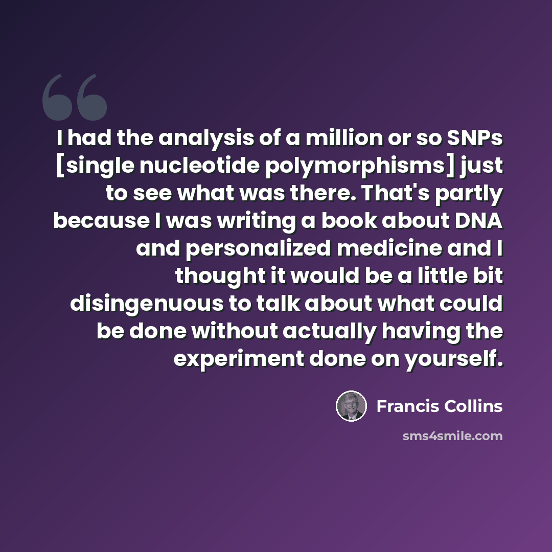 “I had the analysis of a million or so SNPs [single nucleotide polymorphisms] just to see what was there. That's partly because I was writing a book about DNA and personalized medicine and I thought it would be a little bit disingenuous to talk about what could be done without actually having the…” quote by Francis Collins
