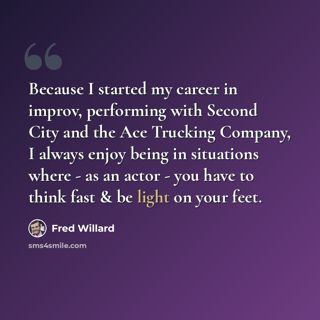 “Because I started my career in improv, performing with Second City and the Ace Trucking Company, I always enjoy being in situations where - as an actor - you have to think fast & be light on your feet.” quote by Fred Willard