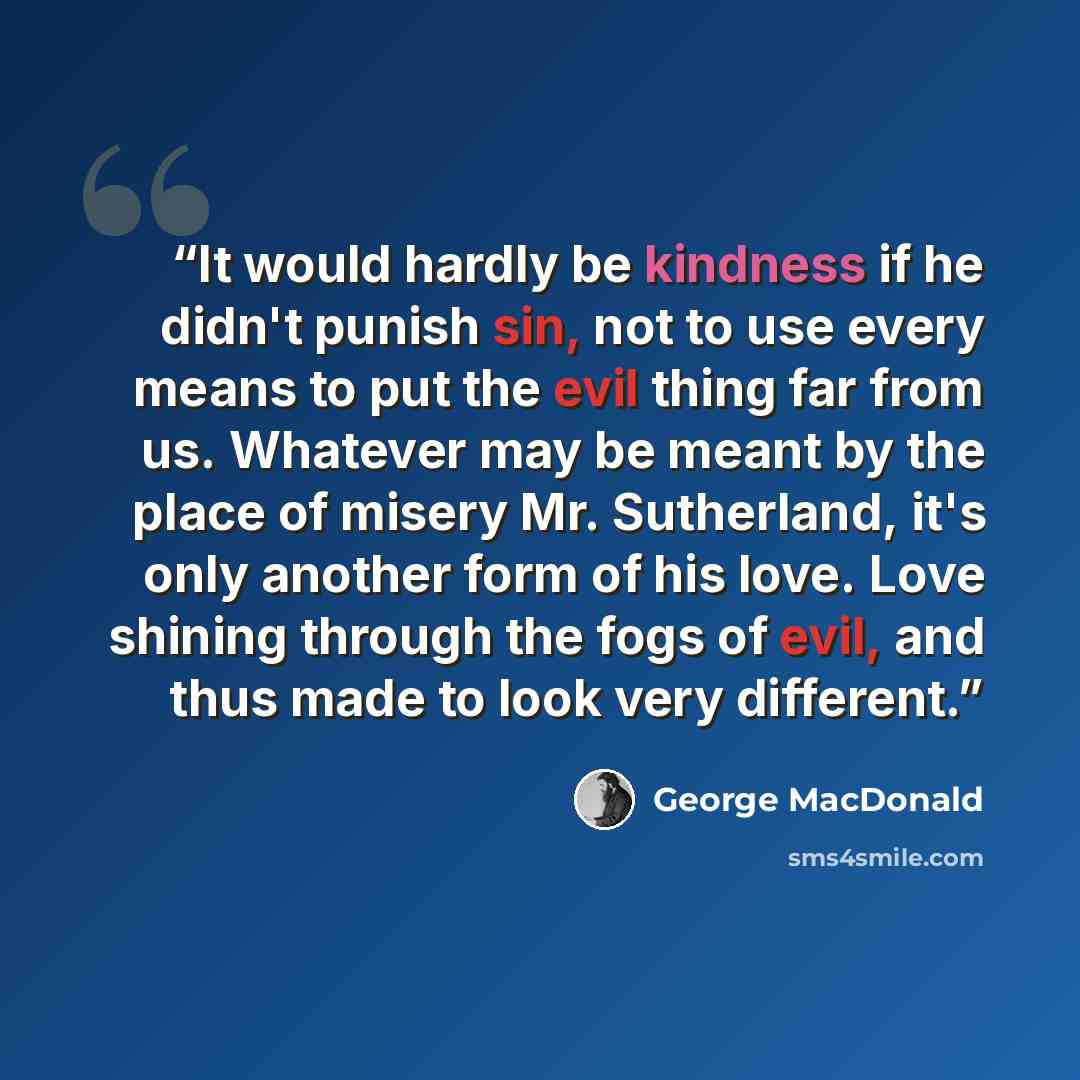 “It would hardly be kindness if he didn't punish sin, not to use every means to put the evil thing far from us. Whatever may be meant by the place of misery Mr. Sutherland, it's only another form of his love. Love shining through the fogs of evil, and thus made to look very different.” quote by George MacDonald