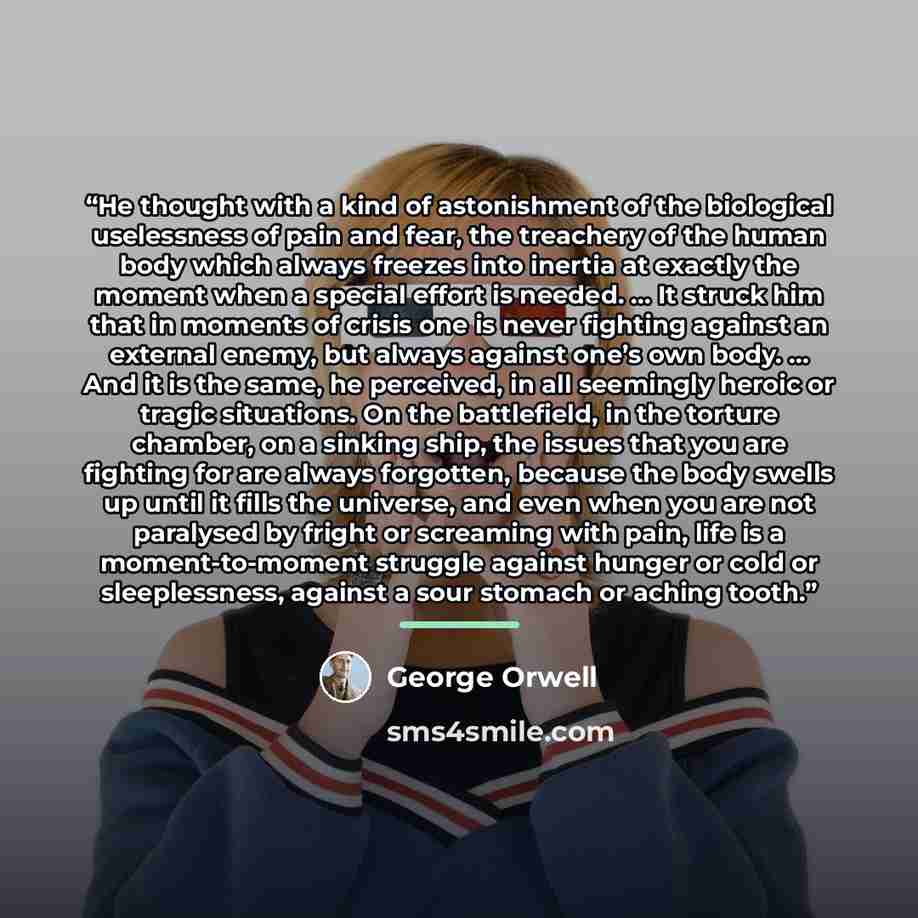 “He thought with a kind of astonishment of the biological uselessness of pain and fear, the treachery of the human body which always freezes into inertia at exactly the moment when a special effort is needed. … It struck him that in moments of crisis one is never fighting against an external enemy…” quote by George Orwell