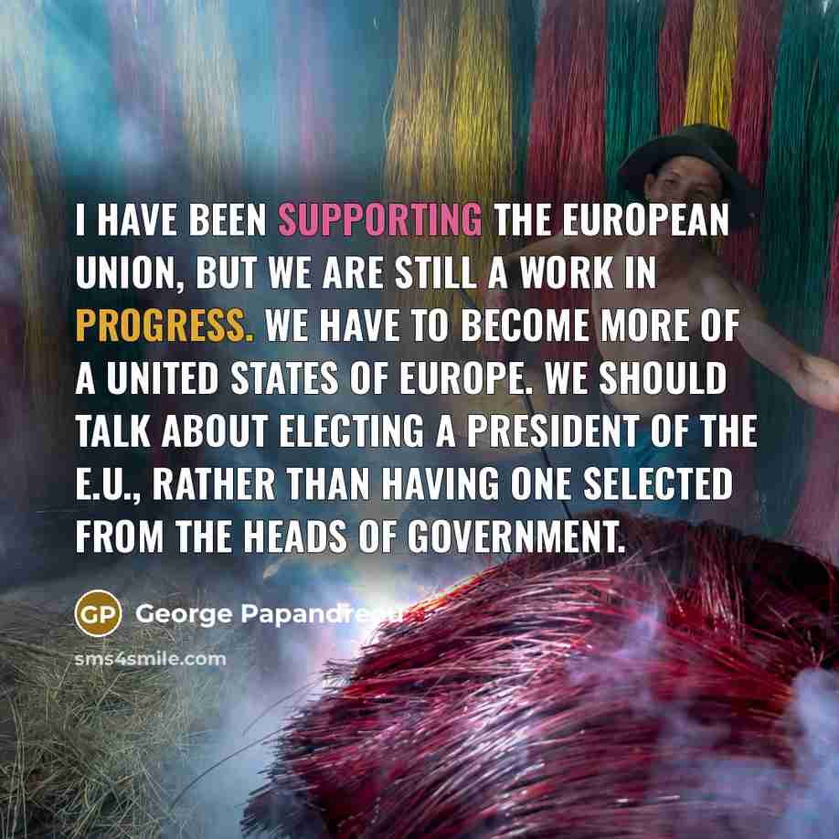 “I have been supporting the European Union, but we are still a work in progress. We have to become more of a United States of Europe. We should talk about electing a president of the E.U., rather than having one selected from the heads of government.” quote by George Papandreou