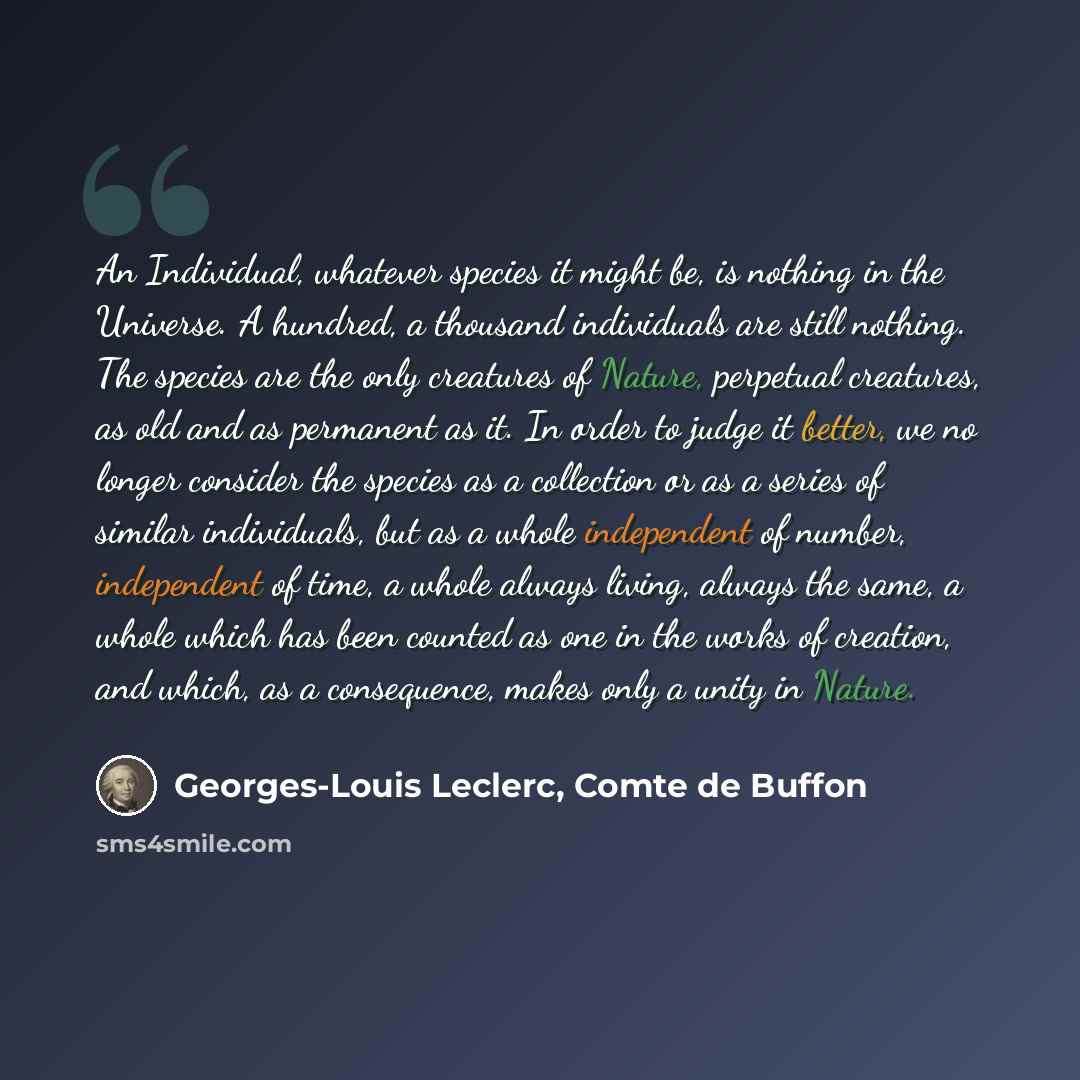“An Individual, whatever species it might be, is nothing in the Universe. A hundred, a thousand individuals are still nothing. The species are the only creatures of Nature, perpetual creatures, as old and as permanent as it. In order to judge it better, we no longer consider the species as a…” quote by Georges-Louis Leclerc, Comte de Buffon