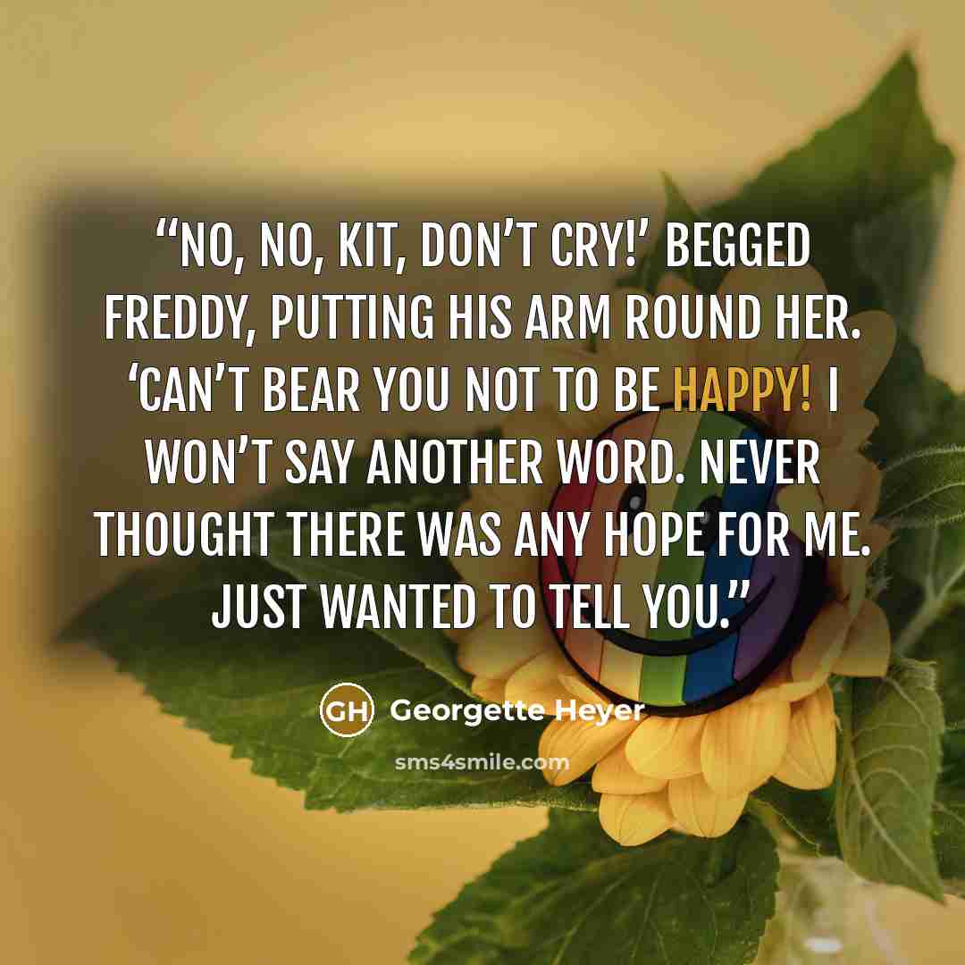 “No, no, Kit, don’t cry!’ begged Freddy, putting his arm round her. ‘Can’t bear you not to be happy! I won’t say another word. Never thought there was any hope for me. Just wanted to tell you.” quote by Georgette Heyer