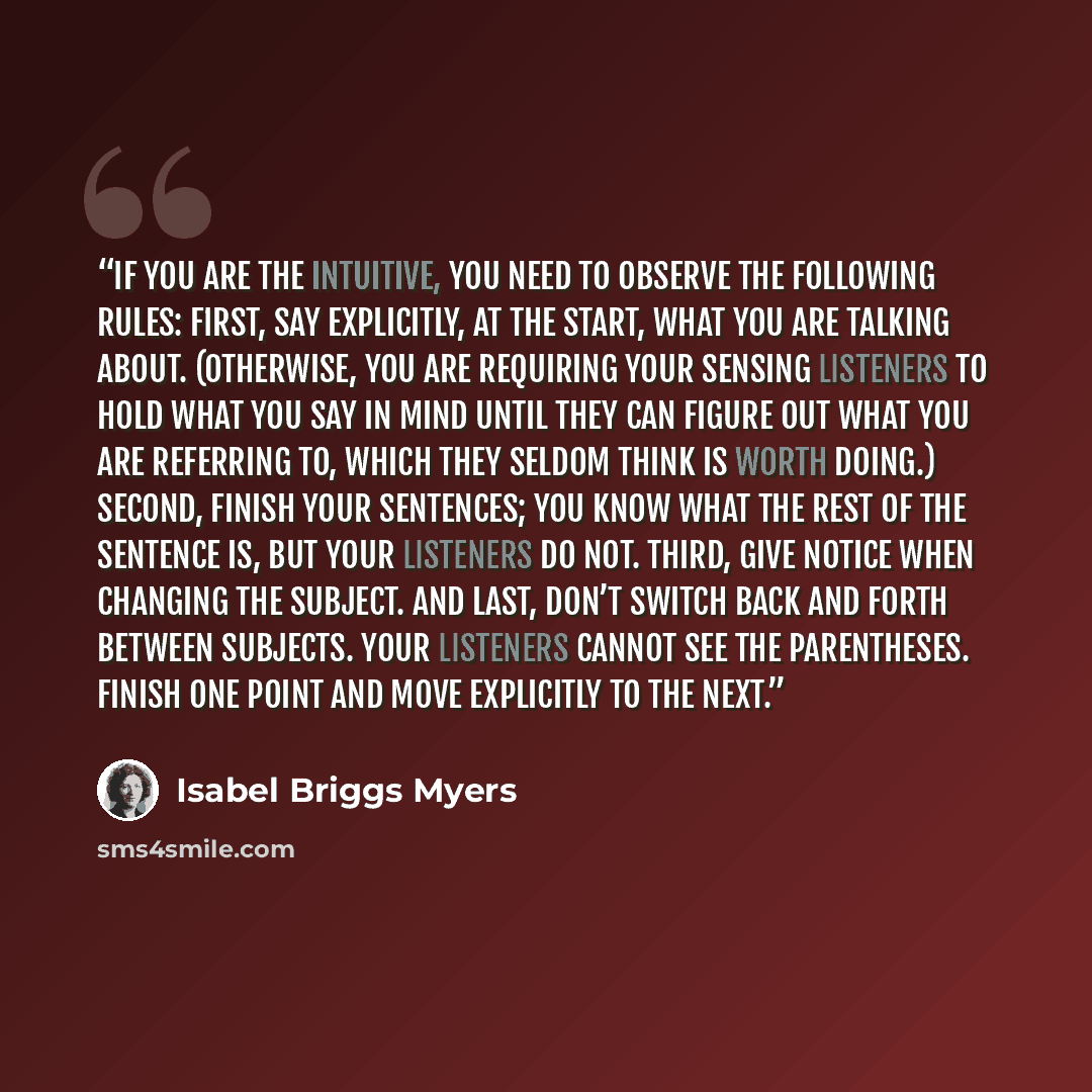 “If you are the intuitive, you need to observe the following rules: First, say explicitly, at the start, what you are talking about. (Otherwise, you are requiring your sensing listeners to hold what you say in mind until they can figure out what you are referring to, which they seldom think is…” quote by Isabel Briggs Myers