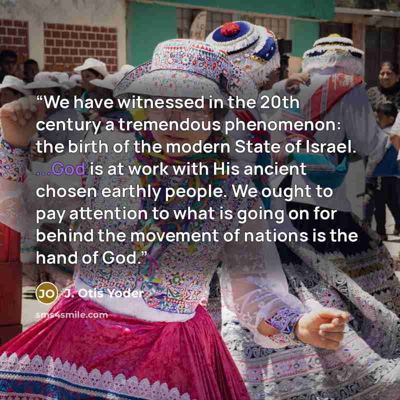 “We have witnessed in the 20th century a tremendous phenomenon: the birth of the modern State of Israel. ...God is at work with His ancient chosen earthly people. We ought to pay attention to what is going on for behind the movement of nations is the hand of God.” quote by J. Otis Yoder