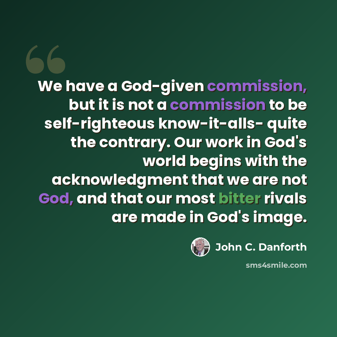 “We have a God-given commission, but it is not a commission to be self-righteous know-it-alls- quite the contrary. Our work in God's world begins with the acknowledgment that we are not God, and that our most bitter rivals are made in God's image.” quote by John C. Danforth