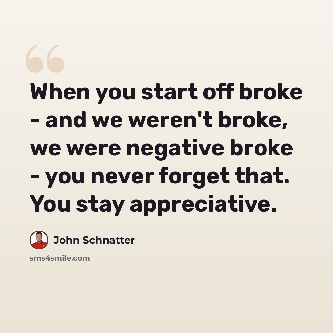 “When you start off broke - and we weren't broke, we were negative broke - you never forget that. You stay appreciative.” quote by John Schnatter