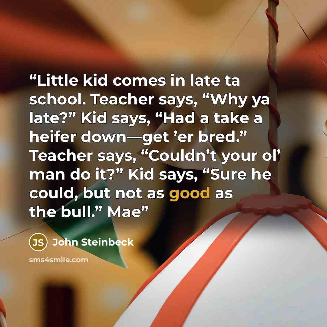 “Little kid comes in late ta school. Teacher says, “Why ya late?” Kid says, “Had a take a heifer down—get ’er bred.” Teacher says, “Couldn’t your ol’ man do it?” Kid says, “Sure he could, but not as good as the bull.” Mae” quote by John Steinbeck