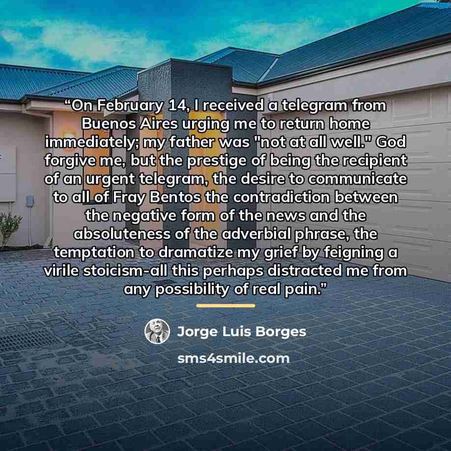 “On February 14, I received a telegram from Buenos Aires urging me to return home immediately; my father was "not at all well." God forgive me, but the prestige of being the recipient of an urgent telegram, the desire to communicate to all of Fray Bentos the contradiction between the negative form…” quote by Jorge Luis Borges
