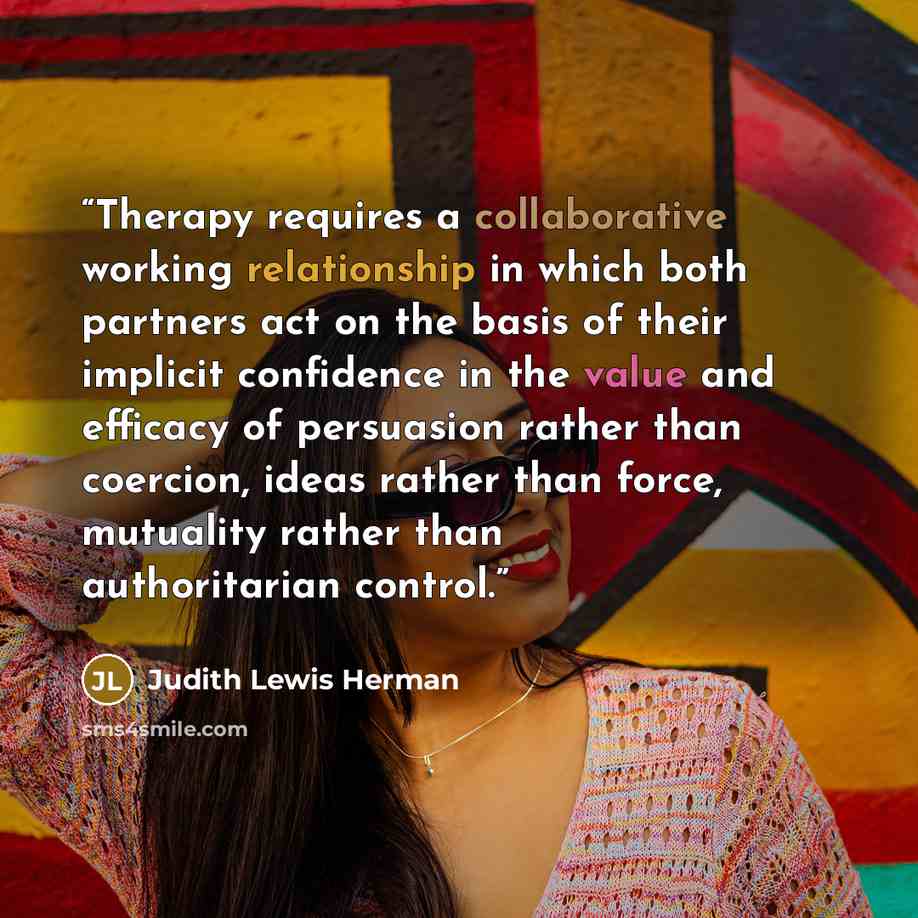 “Therapy requires a collaborative working relationship in which both partners act on the basis of their implicit confidence in the value and efficacy of persuasion rather than coercion, ideas rather than force, mutuality rather than authoritarian control.” quote by Judith Lewis Herman