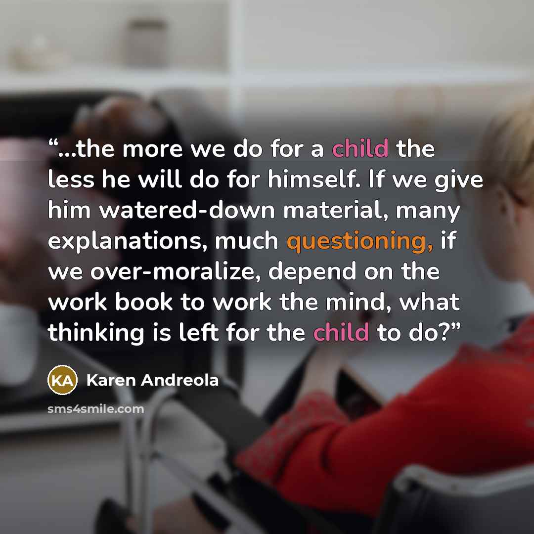 “...the more we do for a child the less he will do for himself. If we give him watered-down material, many explanations, much questioning, if we over-moralize, depend on the work book to work the mind, what thinking is left for the child to do?” quote by Karen Andreola