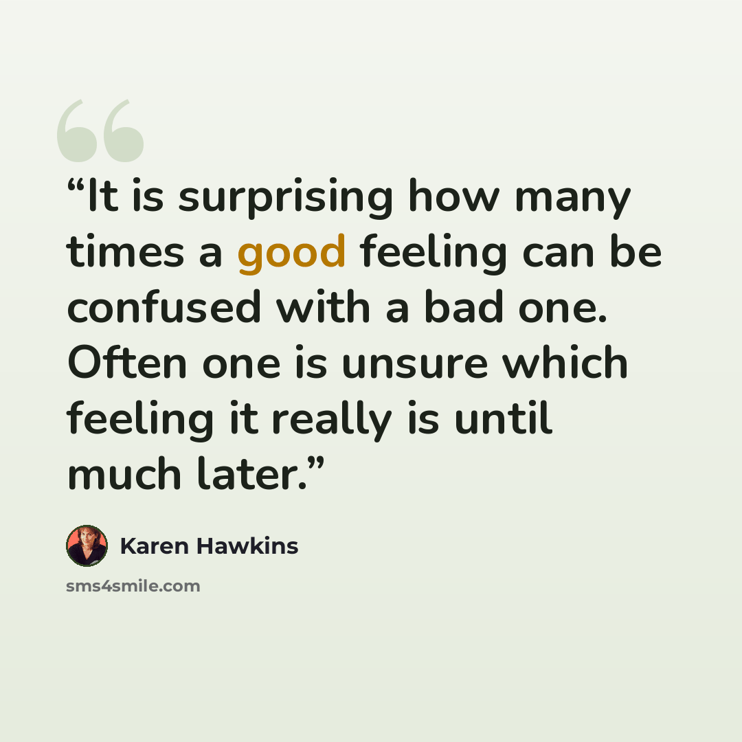 “It is surprising how many times a good feeling can be confused with a bad one. Often one is unsure which feeling it really is until much later.” quote by Karen Hawkins