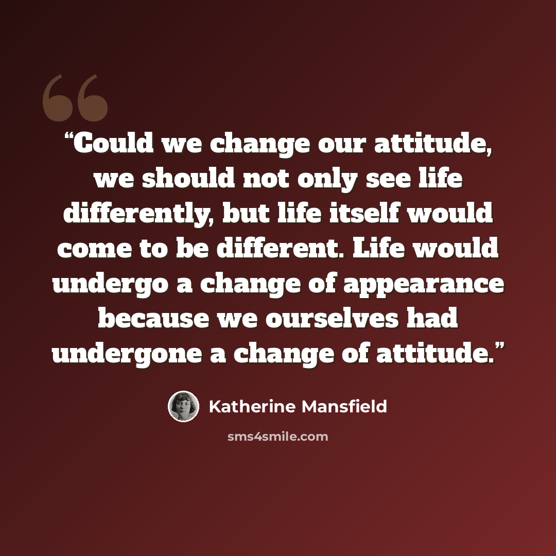 “Could we change our attitude, we should not only see life differently, but life itself would come to be different. Life would undergo a change of appearance because we ourselves had undergone a change of attitude.” quote by Katherine Mansfield