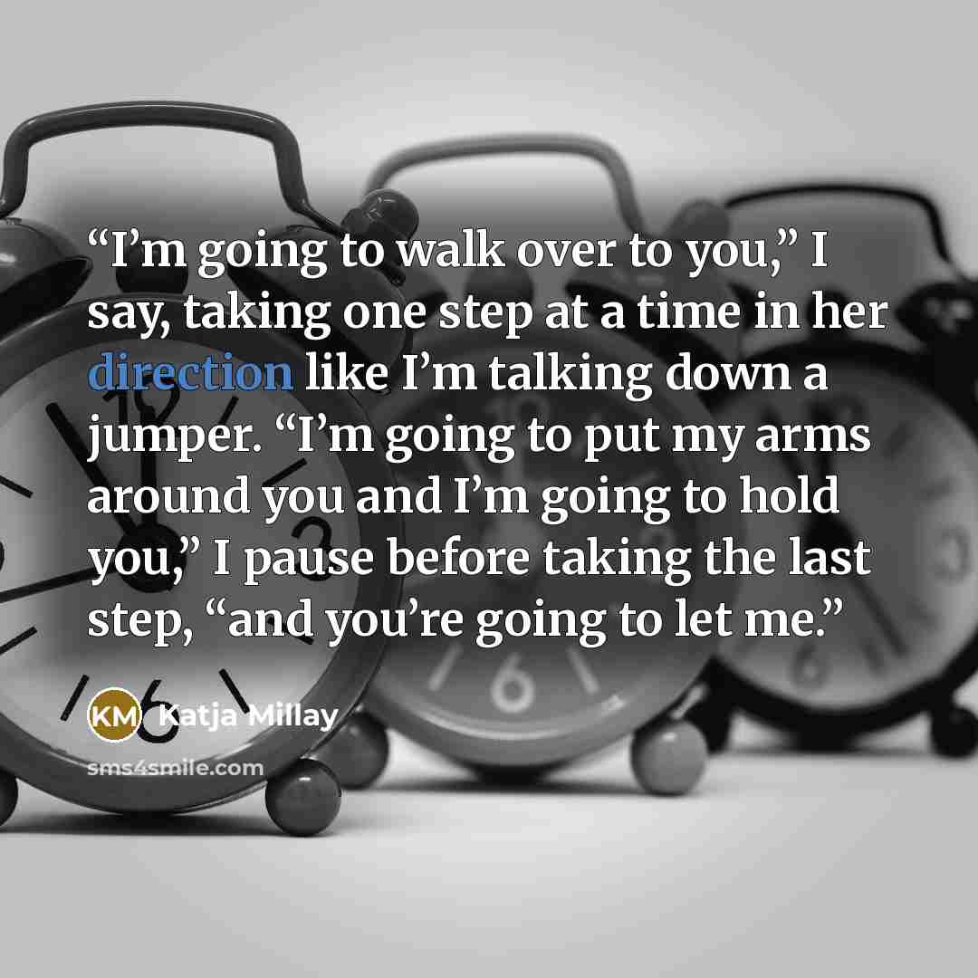 “I’m going to walk over to you,” I say, taking one step at a time in her direction like I’m talking down a jumper. “I’m going to put my arms around you and I’m going to hold you,” I pause before taking the last step, “and you’re going to let me.” quote by Katja Millay