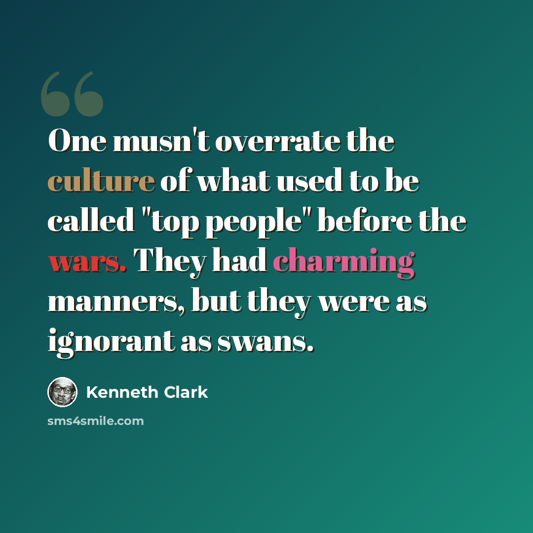 “One musn't overrate the culture of what used to be called "top people" before the wars. They had charming manners, but they were as ignorant as swans.” quote by Kenneth Clark