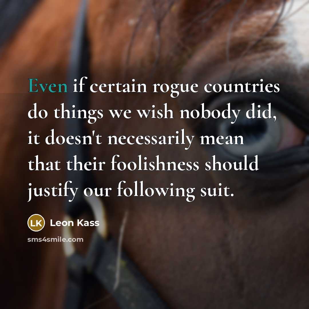 “Even if certain rogue countries do things we wish nobody did, it doesn't necessarily mean that their foolishness should justify our following suit.” quote by Leon Kass