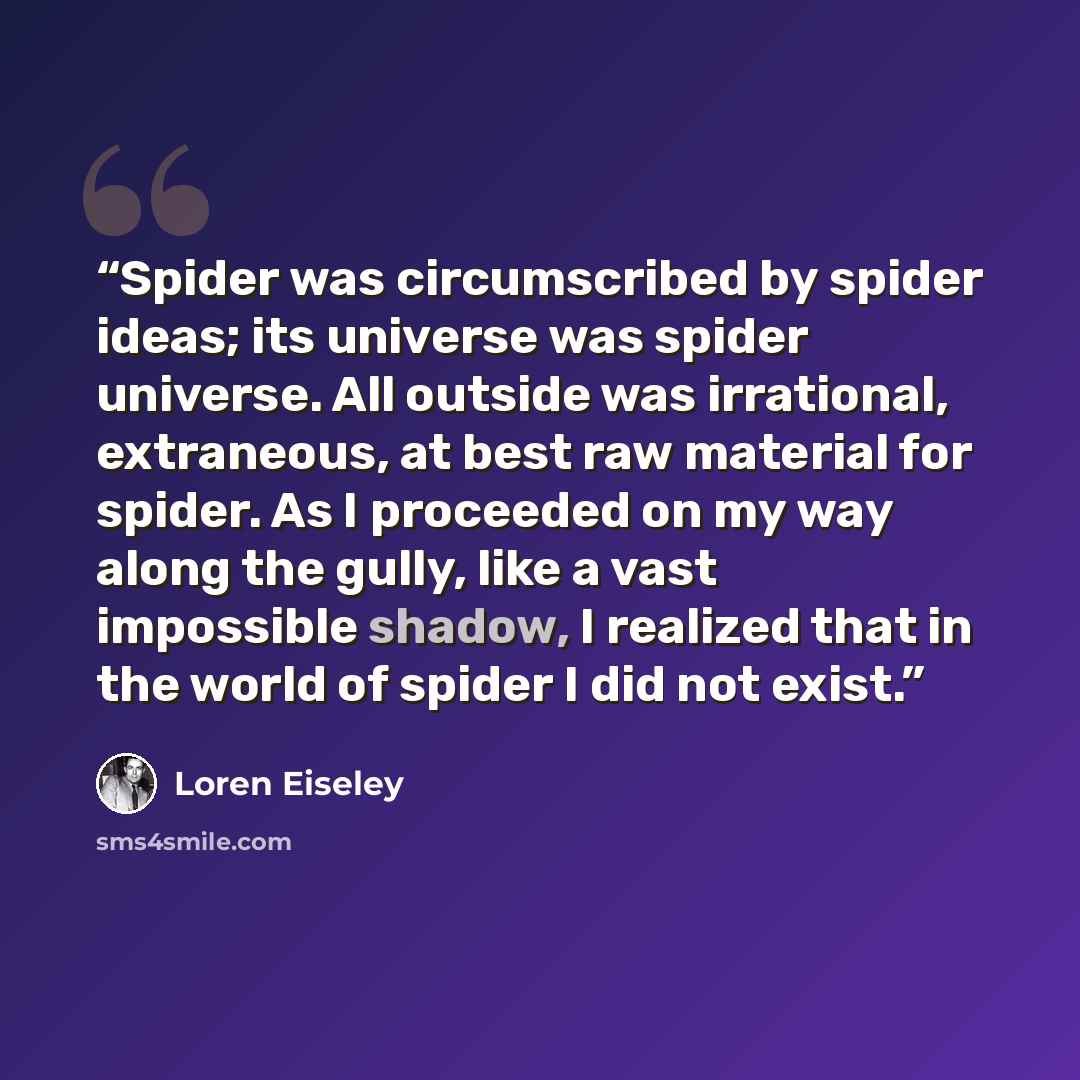 “Spider was circumscribed by spider ideas; its universe was spider universe. All outside was irrational, extraneous, at best raw material for spider. As I proceeded on my way along the gully, like a vast impossible shadow, I realized that in the world of spider I did not exist.” quote by Loren Eiseley