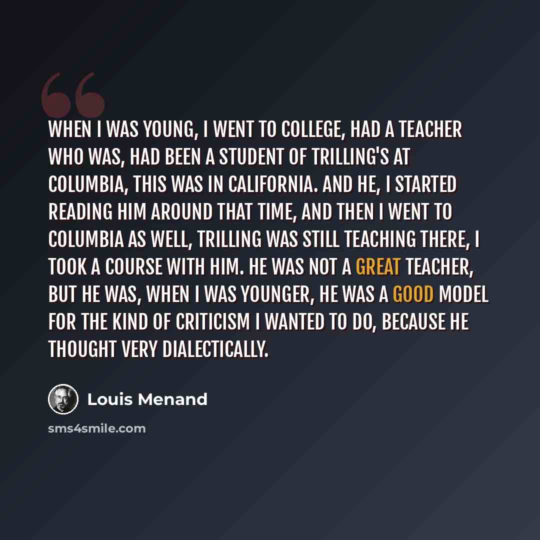 “When I was young, I went to college, had a teacher who was, had been a student of Trilling's at Columbia, this was in California. And he, I started reading him around that time, and then I went to Columbia as well, Trilling was still teaching there, I took a course with him. He was not a great…” quote by Louis Menand