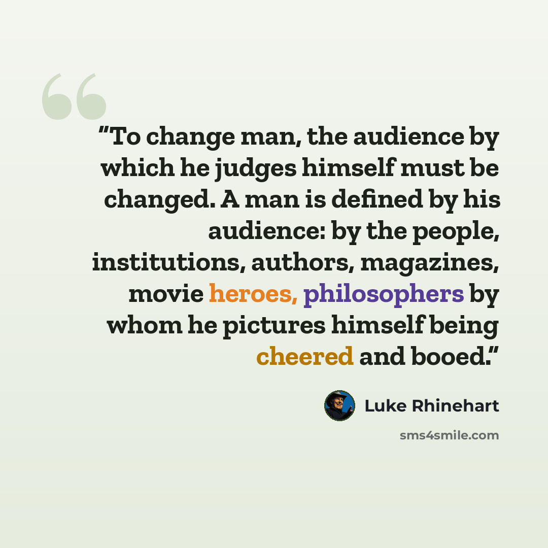 “To change man, the audience by which he judges himself must be changed. A man is defined by his audience: by the people, institutions, authors, magazines, movie heroes, philosophers by whom he pictures himself being cheered and booed.” quote by Luke Rhinehart